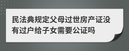 民法典規(guī)定父母過世房產(chǎn)證沒有過戶給子女需要公證嗎