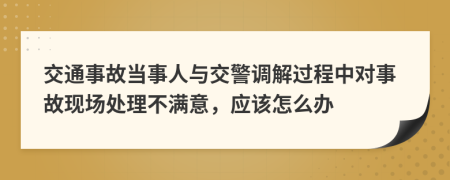 交通事故當(dāng)事人與交警調(diào)解過(guò)程中對(duì)事故現(xiàn)場(chǎng)處理不滿意，應(yīng)該怎么辦