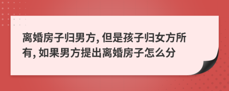 離婚房子歸男方, 但是孩子歸女方所有, 如果男方提出離婚房子怎么分