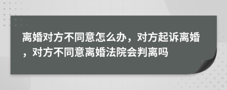 離婚對方不同意怎么辦，對方起訴離婚，對方不同意離婚法院會判離嗎