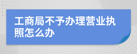 工商局不予辦理營業(yè)執(zhí)照怎么辦