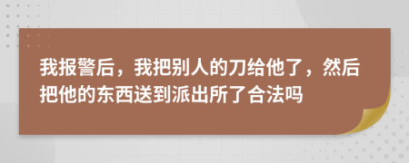 我報(bào)警后，我把別人的刀給他了，然后把他的東西送到派出所了合法嗎