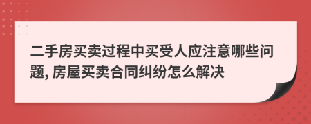 二手房買賣過程中買受人應(yīng)注意哪些問題, 房屋買賣合同糾紛怎么解決