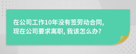 在公司工作10年沒有簽勞動合同, 現(xiàn)在公司要求離職, 我該怎么辦?