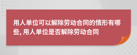 用人單位可以解除勞動合同的情形有哪些, 用人單位是否解除勞動合同