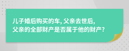 兒子婚后購買的車, 父親去世后, 父親的全部財(cái)產(chǎn)是否屬于他的財(cái)產(chǎn)?