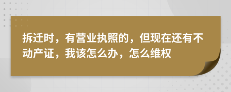 拆遷時，有營業(yè)執(zhí)照的，但現(xiàn)在還有不動產(chǎn)證，我該怎么辦，怎么維權