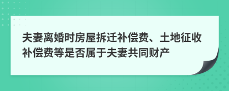 夫妻離婚時房屋拆遷補償費、土地征收補償費等是否屬于夫妻共同財產
