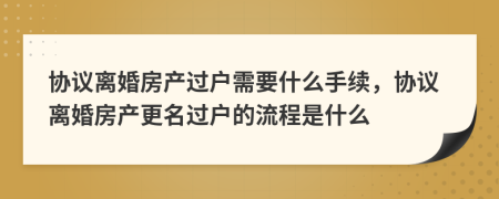 協(xié)議離婚房產(chǎn)過(guò)戶(hù)需要什么手續(xù)，協(xié)議離婚房產(chǎn)更名過(guò)戶(hù)的流程是什么