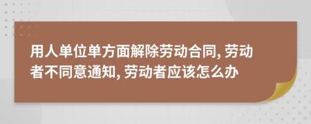 用人單位單方面解除勞動(dòng)合同, 勞動(dòng)者不同意通知, 勞動(dòng)者應(yīng)該怎么辦