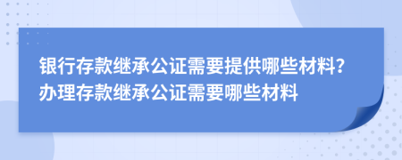 銀行存款繼承公證需要提供哪些材料？辦理存款繼承公證需要哪些材料