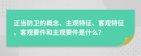 正當(dāng)防衛(wèi)的概念、主觀特征、客觀特征、客觀要件和主觀要件是什么？