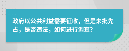 政府以公共利益需要征收，但是未批先占，是否違法，如何進行調(diào)查？