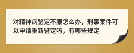 對(duì)精神病鑒定不服怎么辦，刑事案件可以申請(qǐng)重新鑒定嗎，有哪些規(guī)定