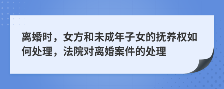 離婚時(shí)，女方和未成年子女的撫養(yǎng)權(quán)如何處理，法院對(duì)離婚案件的處理