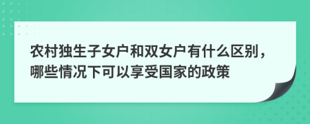 農(nóng)村獨(dú)生子女戶(hù)和雙女戶(hù)有什么區(qū)別，哪些情況下可以享受?chē)?guó)家的政策