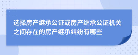 選擇房產(chǎn)繼承公證或房產(chǎn)繼承公證機(jī)關(guān)之間存在的房產(chǎn)繼承糾紛有哪些