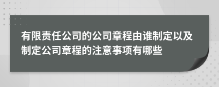 有限責(zé)任公司的公司章程由誰(shuí)制定以及制定公司章程的注意事項(xiàng)有哪些