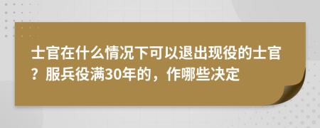 士官在什么情況下可以退出現(xiàn)役的士官？服兵役滿30年的，作哪些決定