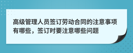 高級管理人員簽訂勞動合同的注意事項有哪些，簽訂時要注意哪些問題