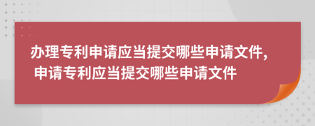 辦理專利申請應當提交哪些申請文件, 申請專利應當提交哪些申請文件