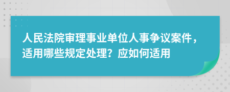 人民法院審理事業(yè)單位人事爭(zhēng)議案件，適用哪些規(guī)定處理？應(yīng)如何適用