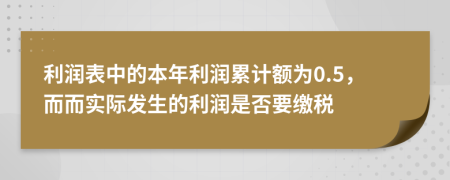 利潤表中的本年利潤累計(jì)額為0.5，而而實(shí)際發(fā)生的利潤是否要繳稅