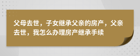 父母去世，子女繼承父親的房產(chǎn)，父親去世，我怎么辦理房產(chǎn)繼承手續(xù)