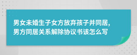 男女未婚生子女方放棄孩子并同居, 男方同居關(guān)系解除協(xié)議書該怎么寫