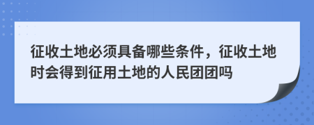征收土地必須具備哪些條件，征收土地時會得到征用土地的人民團團嗎