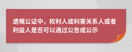 遺囑公證中，權(quán)利人或利害關(guān)系人或者利益人是否可以通過公告或公示