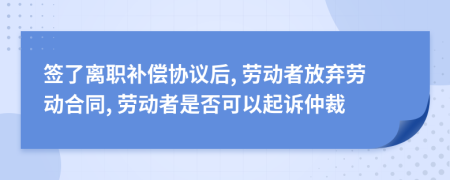 簽了離職補償協(xié)議后, 勞動者放棄勞動合同, 勞動者是否可以起訴仲裁