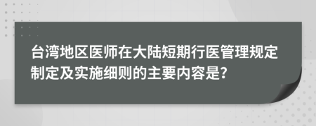 臺(tái)灣地區(qū)醫(yī)師在大陸短期行醫(yī)管理規(guī)定制定及實(shí)施細(xì)則的主要內(nèi)容是？
