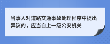 當(dāng)事人對道路交通事故處理程序中提出異議的，應(yīng)當(dāng)自上一級公安機(jī)關(guān)