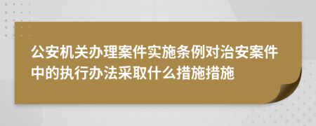 公安機關(guān)辦理案件實施條例對治安案件中的執(zhí)行辦法采取什么措施措施