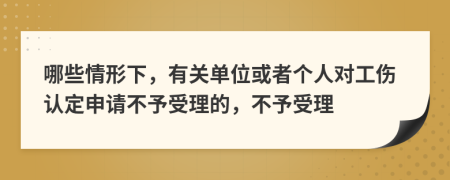 哪些情形下，有關(guān)單位或者個(gè)人對(duì)工傷認(rèn)定申請(qǐng)不予受理的，不予受理