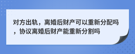 對(duì)方出軌，離婚后財(cái)產(chǎn)可以重新分配嗎，協(xié)議離婚后財(cái)產(chǎn)能重新分割嗎