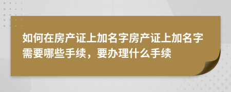 如何在房產(chǎn)證上加名字房產(chǎn)證上加名字需要哪些手續(xù)，要辦理什么手續(xù)