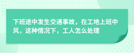 下班途中發(fā)生交通事故，在工地上班中風，這種情況下，工人怎么處理