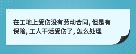 在工地上受傷沒有勞動合同, 但是有保險, 工人干活受傷了, 怎么處理