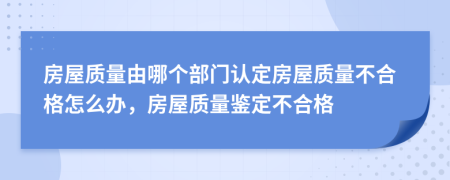 房屋質(zhì)量由哪個部門認(rèn)定房屋質(zhì)量不合格怎么辦，房屋質(zhì)量鑒定不合格