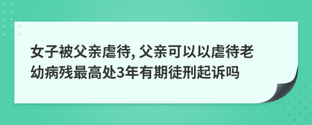 女子被父親虐待, 父親可以以虐待老幼病殘最高處3年有期徒刑起訴嗎