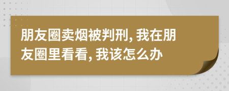 朋友圈賣煙被判刑, 我在朋友圈里看看, 我該怎么辦