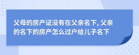 父母的房產證沒有在父親名下, 父親的名下的房產怎么過戶給兒子名下