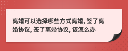 離婚可以選擇哪些方式離婚, 簽了離婚協(xié)議, 簽了離婚協(xié)議, 該怎么辦