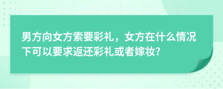 男方向女方索要彩禮，女方在什么情況下可以要求返還彩禮或者嫁妝？