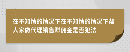在不知情的情況下在不知情的情況下幫人家做代理銷售賺傭金是否犯法
