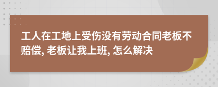 工人在工地上受傷沒有勞動合同老板不賠償, 老板讓我上班, 怎么解決
