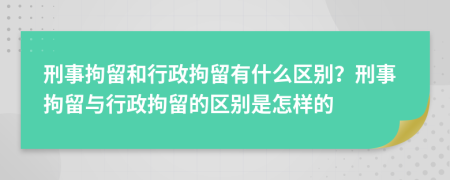 刑事拘留和行政拘留有什么區(qū)別？刑事拘留與行政拘留的區(qū)別是怎樣的