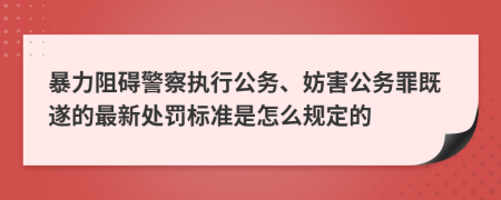 暴力阻礙警察執(zhí)行公務(wù)、妨害公務(wù)罪既遂的最新處罰標準是怎么規(guī)定的